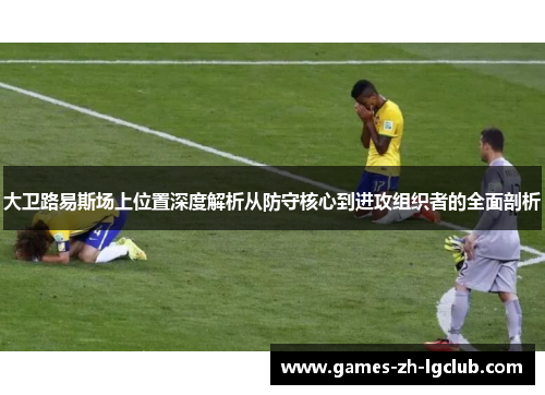 大卫路易斯场上位置深度解析从防守核心到进攻组织者的全面剖析
