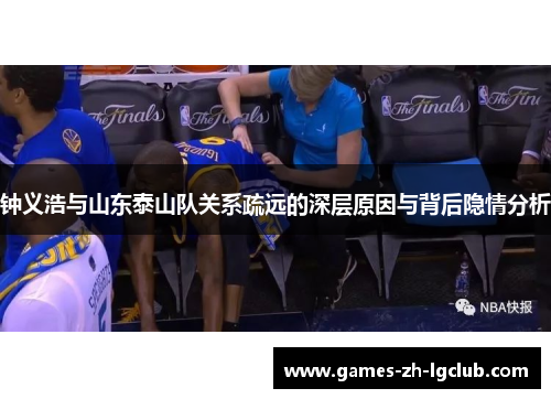 钟义浩与山东泰山队关系疏远的深层原因与背后隐情分析