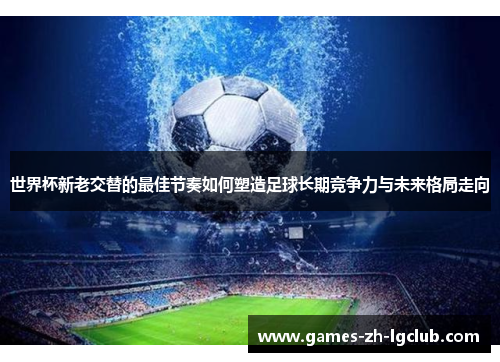 世界杯新老交替的最佳节奏如何塑造足球长期竞争力与未来格局走向 世界杯新老交替的最佳节奏如何塑造足球长期竞争力与未来格局走向