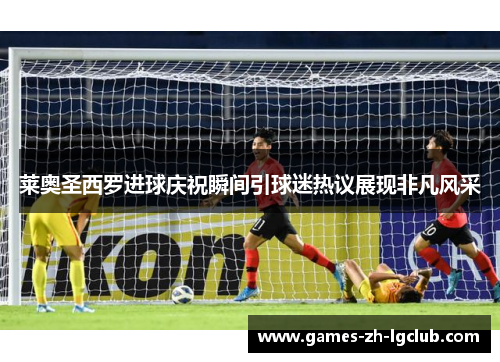 莱奥圣西罗进球庆祝瞬间引球迷热议展现非凡风采