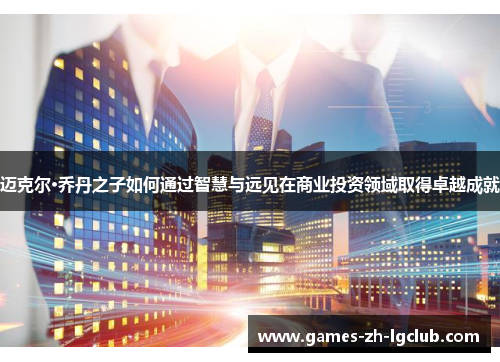 迈克尔·乔丹之子如何通过智慧与远见在商业投资领域取得卓越成就 迈克尔·乔丹之子如何通过智慧与远见在商业投资领域取得卓越成就