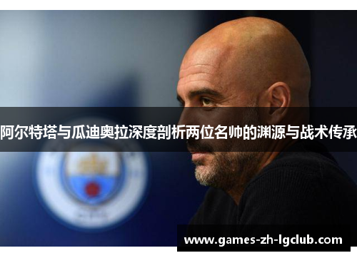 阿尔特塔与瓜迪奥拉深度剖析两位名帅的渊源与战术传承 阿尔特塔与瓜迪奥拉深度剖析两位名帅的渊源与战术传承