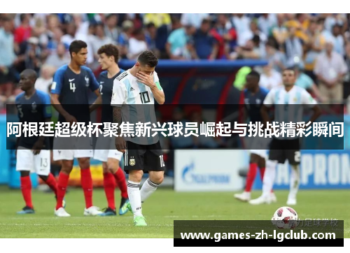 阿根廷超级杯聚焦新兴球员崛起与挑战精彩瞬间